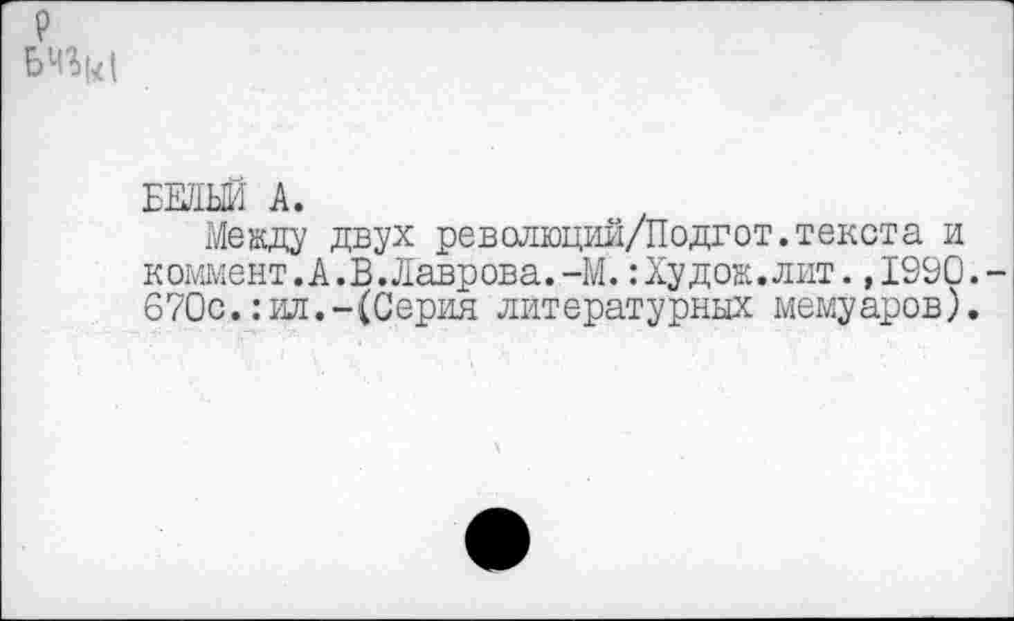 ﻿р
БЕЛЫЙ А.
Между двух революций/Подгот.текста и коммент.А.В.Лаврова.-М.:Худож.лит. ,1990. 670с.:ил.-(Серия литературных мемуаров).